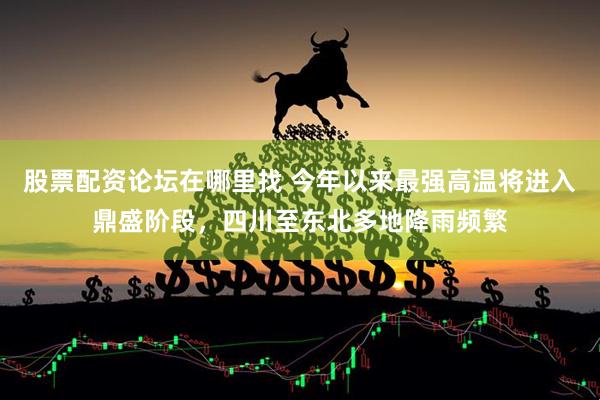 股票配资论坛在哪里找 今年以来最强高温将进入鼎盛阶段，四川至东北多地降雨频繁