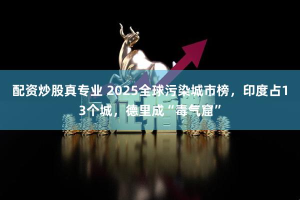配资炒股真专业 2025全球污染城市榜，印度占13个城，德里成“毒气窟”