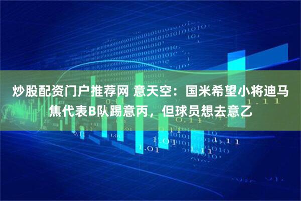 炒股配资门户推荐网 意天空：国米希望小将迪马焦代表B队踢意丙，但球员想去意乙