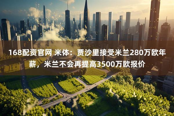 168配资官网 米体：贾沙里接受米兰280万欧年薪，米兰不会再提高3500万欧报价