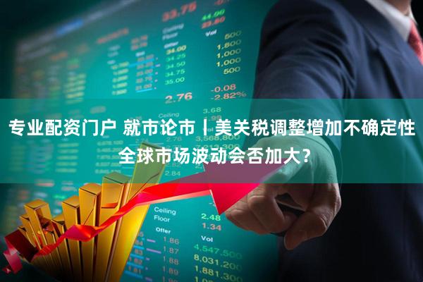 专业配资门户 就市论市丨美关税调整增加不确定性 全球市场波动会否加大？