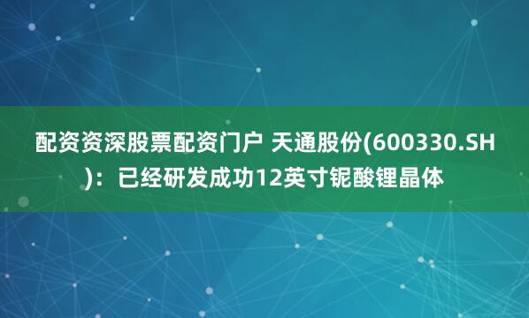 配资资深股票配资门户 天通股份(600330.SH)：已经研发成功12英寸铌酸锂晶体