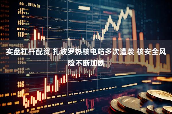 实盘杠杆配资 扎波罗热核电站多次遭袭 核安全风险不断加剧