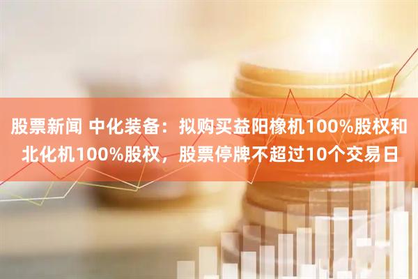 股票新闻 中化装备：拟购买益阳橡机100%股权和北化机100%股权，股票停牌不超过10个交易日