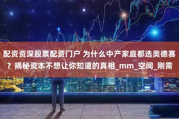 配资资深股票配资门户 为什么中产家庭都选奥德赛？揭秘资本不想让你知道的真相_mm_空间_刚需