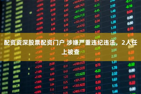 配资资深股票配资门户 涉嫌严重违纪违法，2人任上被查