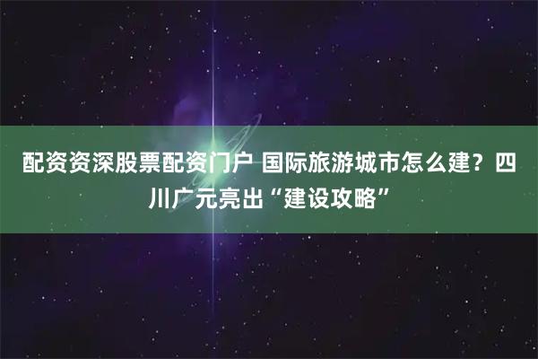 配资资深股票配资门户 国际旅游城市怎么建？四川广元亮出“建设攻略”