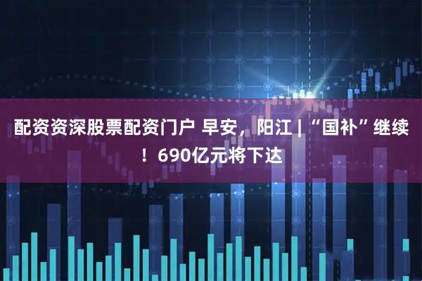 配资资深股票配资门户 早安，阳江 | “国补”继续！690亿元将下达