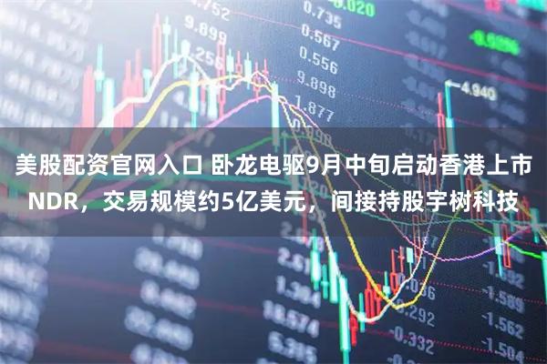 美股配资官网入口 卧龙电驱9月中旬启动香港上市NDR，交易规模约5亿美元，间接持股宇树科技