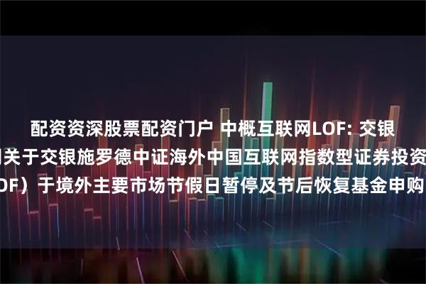 配资资深股票配资门户 中概互联网LOF: 交银施罗德基金管理有限公司关于交银施罗德中证海外中国互联网指数型证券投资基金（LOF）于境外主要市场节假日暂停及节后恢复基金申购、赎回和定期定额投资业务的公告