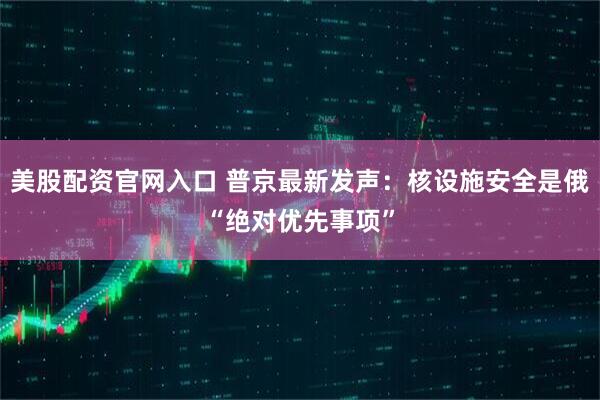 美股配资官网入口 普京最新发声：核设施安全是俄“绝对优先事项”