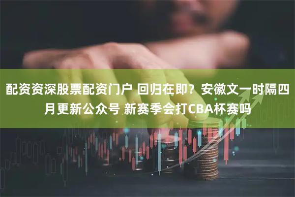 配资资深股票配资门户 回归在即？安徽文一时隔四月更新公众号 新赛季会打CBA杯赛吗