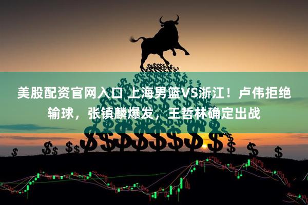美股配资官网入口 上海男篮VS浙江！卢伟拒绝输球，张镇麟爆发，王哲林确定出战