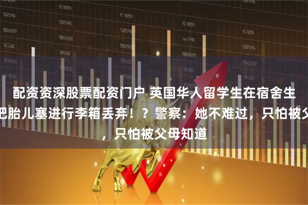 配资资深股票配资门户 英国华人留学生在宿舍生子，还把胎儿塞进行李箱丢弃！？警察：她不难过，只怕被父母知道
