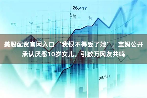 美股配资官网入口 “我恨不得丢了她”，宝妈公开承认厌恶10岁女儿，引数万网友共鸣
