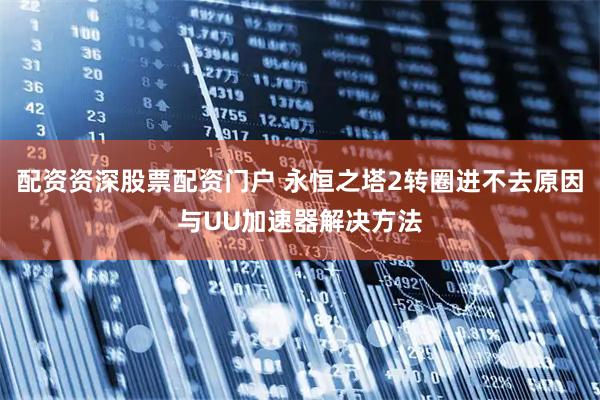 配资资深股票配资门户 永恒之塔2转圈进不去原因与UU加速器解决方法