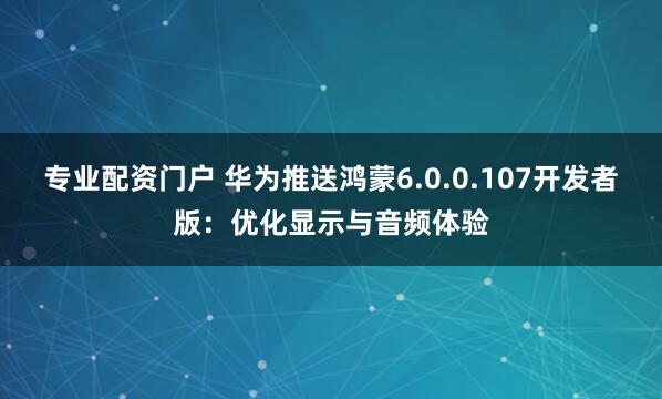 专业配资门户 华为推送鸿蒙6.0.0.107开发者版：优化显示与音频体验