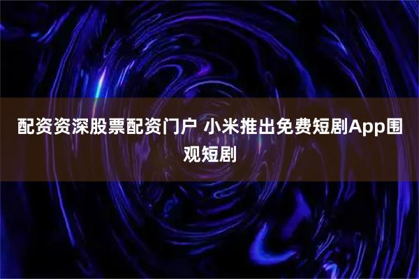 配资资深股票配资门户 小米推出免费短剧App围观短剧