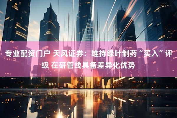 专业配资门户 天风证券:维持绿叶制药“买入”评级 在研管线具备差异化优势