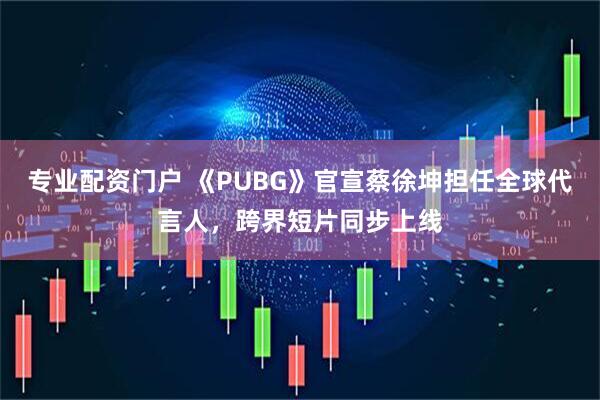 专业配资门户 《PUBG》官宣蔡徐坤担任全球代言人，跨界短片同步上线