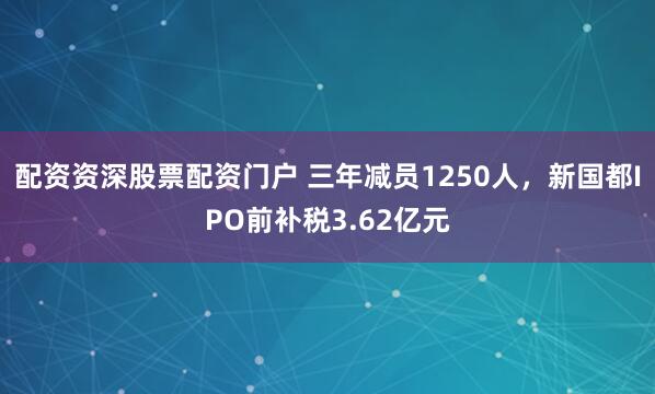 配资资深股票配资门户 三年减员1250人，新国都IPO前补税3.62亿元