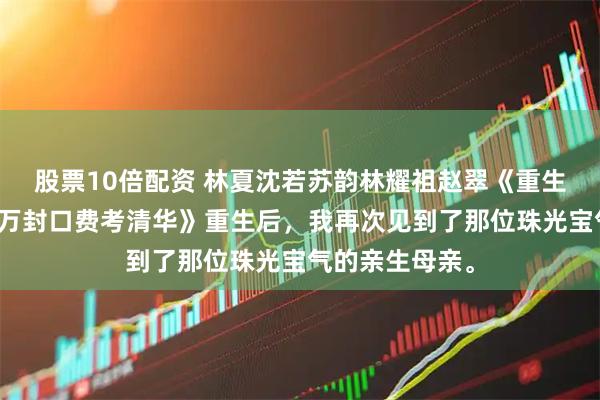 股票10倍配资 林夏沈若苏韵林耀祖赵翠《重生后，我靠三百万封口费考清华》重生后，我再次见到了那位珠光宝气的亲生母亲。