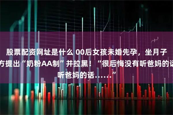 股票配资网址是什么 00后女孩未婚先孕，坐月子期间男方提出“奶粉AA制”并拉黑！“很后悔没有听爸妈的话……”