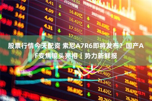 股票行情今天配资 索尼A7R6即将发布？国产AF变焦镜头亮相｜势力新鲜报