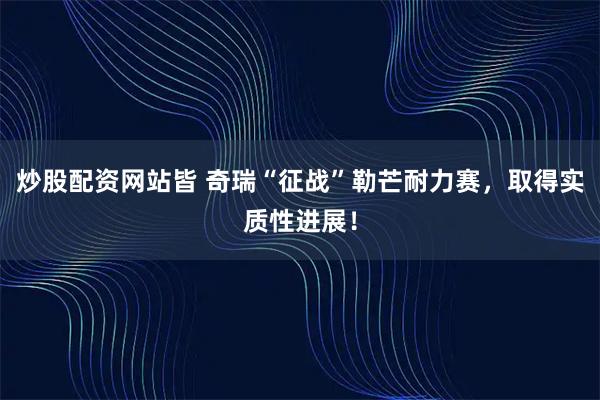 炒股配资网站皆 奇瑞“征战”勒芒耐力赛，取得实质性进展！