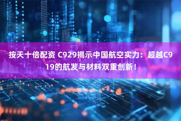 按天十倍配资 C929揭示中国航空实力：超越C919的航发与材料双重创新！