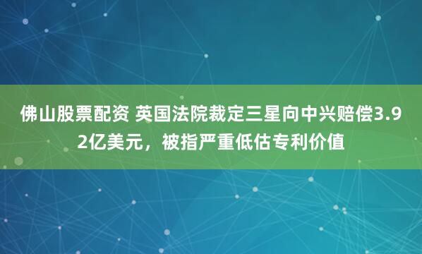 佛山股票配资 英国法院裁定三星向中兴赔偿3.92亿美元，被指严重低估专利价值
