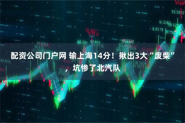 配资公司门户网 输上海14分！揪出3大“废柴”，坑惨了北汽队