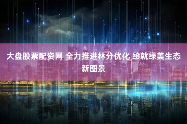 大盘股票配资网 全力推进林分优化 绘就绿美生态新图景