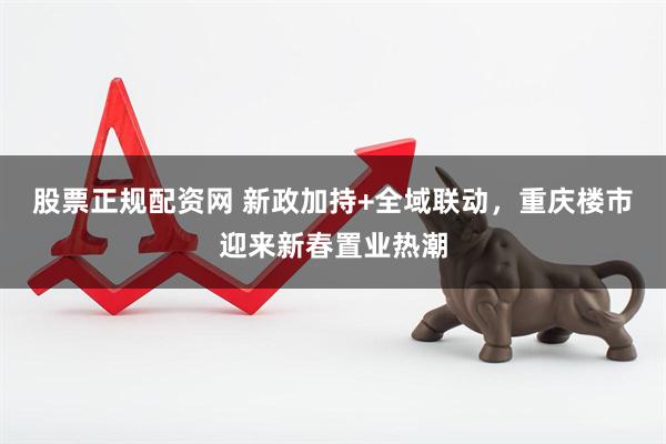 股票正规配资网 新政加持+全域联动，重庆楼市迎来新春置业热潮