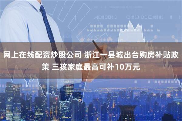 网上在线配资炒股公司 浙江一县城出台购房补贴政策 三孩家庭最高可补10万元