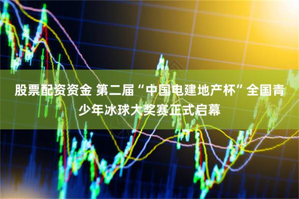 股票配资资金 第二届“中国电建地产杯”全国青少年冰球大奖赛正式启幕