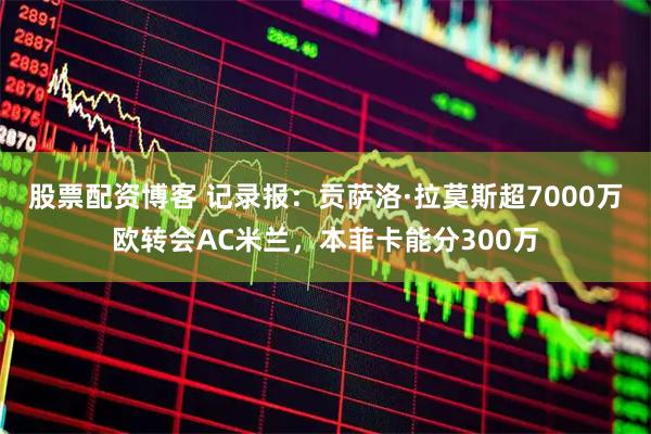 股票配资博客 记录报：贡萨洛·拉莫斯超7000万欧转会AC米兰，本菲卡能分300万