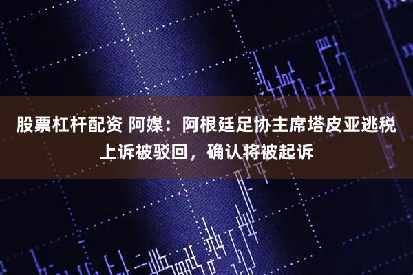 股票杠杆配资 阿媒：阿根廷足协主席塔皮亚逃税上诉被驳回，确认将被起诉