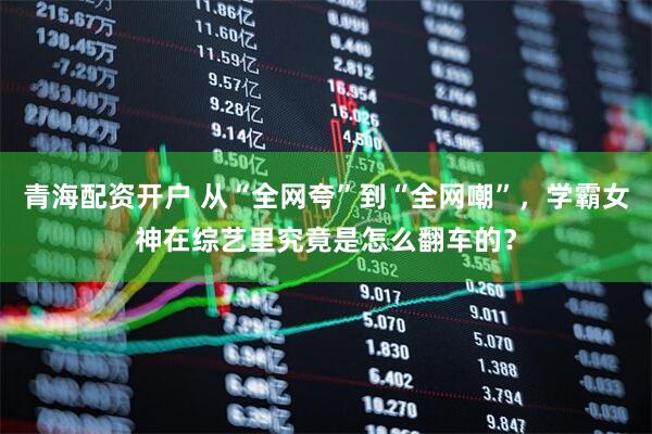 青海配资开户 从“全网夸”到“全网嘲”，学霸女神在综艺里究竟是怎么翻车的？